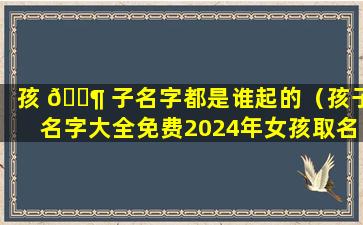 孩 🐶 子名字都是谁起的（孩子名字大全免费2024年女孩取名）